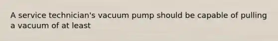 A service technician's vacuum pump should be capable of pulling a vacuum of at least