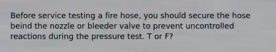 Before service testing a fire hose, you should secure the hose beind the nozzle or bleeder valve to prevent uncontrolled reactions during the pressure test. T or F?