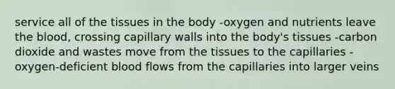 service all of the tissues in the body -oxygen and nutrients leave the blood, crossing capillary walls into the body's tissues -carbon dioxide and wastes move from the tissues to the capillaries -oxygen-deficient blood flows from the capillaries into larger veins