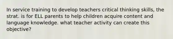 In service training to develop teachers critical thinking skills, the strat. is for ELL parents to help children acquire content and language knowledge. what teacher activity can create this objective?