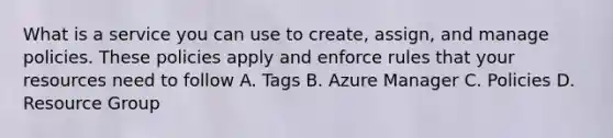 What is a service you can use to create, assign, and manage policies. These policies apply and enforce rules that your resources need to follow A. Tags B. Azure Manager C. Policies D. Resource Group