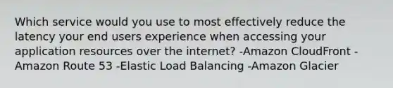 Which service would you use to most effectively reduce the latency your end users experience when accessing your application resources over the internet? -Amazon CloudFront -Amazon Route 53 -Elastic Load Balancing -Amazon Glacier