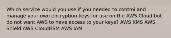 Which service would you use if you needed to control and manage your own encryption keys for use on the AWS Cloud but do not want AWS to have access to your keys? AWS KMS AWS Shield AWS CloudHSM AWS IAM