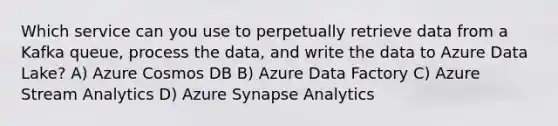 Which service can you use to perpetually retrieve data from a Kafka queue, process the data, and write the data to Azure Data Lake? A) Azure Cosmos DB B) Azure Data Factory C) Azure Stream Analytics D) Azure Synapse Analytics