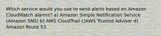 Which service would you use to send alerts based on Amazon CloudWatch alarms? a) Amazon Simple Notification Service (Amazon SNS) b) AWS CloudTrail c)AWS Trusted Advisor d) Amazon Route 53