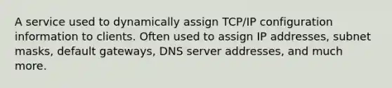 A service used to dynamically assign TCP/IP configuration information to clients. Often used to assign IP addresses, subnet masks, default gateways, DNS server addresses, and much more.