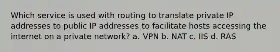 Which service is used with routing to translate private IP addresses to public IP addresses to facilitate hosts accessing the internet on a private network? a. VPN b. NAT c. IIS d. RAS