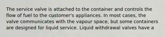 The service valve is attached to the container and controls the flow of fuel to the customer's appliances. In most cases, the valve communicates with the vapour space, but some containers are designed for liquid service. Liquid withdrawal valves have a