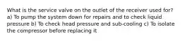 What is the service valve on the outlet of the receiver used for? a) To pump the system down for repairs and to check liquid pressure b) To check head pressure and sub-cooling c) To isolate the compressor before replacing it