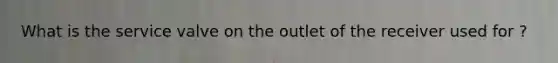 What is the service valve on the outlet of the receiver used for ?