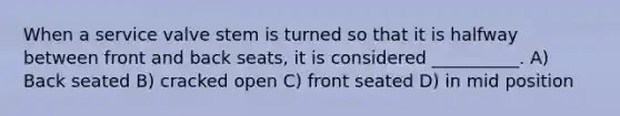 When a service valve stem is turned so that it is halfway between front and back seats, it is considered __________. A) Back seated B) cracked open C) front seated D) in mid position