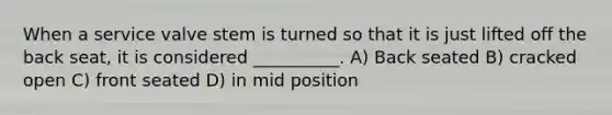 When a service valve stem is turned so that it is just lifted off the back seat, it is considered __________. A) Back seated B) cracked open C) front seated D) in mid position