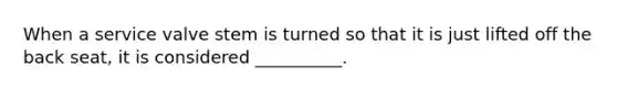 When a service valve stem is turned so that it is just lifted off the back seat, it is considered __________.