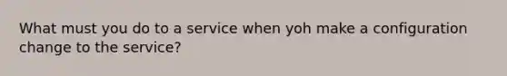 What must you do to a service when yoh make a configuration change to the service?