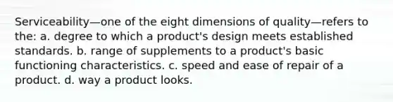 Serviceability—one of the eight dimensions of quality—refers to the: a. degree to which a product's design meets established standards. b. range of supplements to a product's basic functioning characteristics. c. speed and ease of repair of a product. d. way a product looks.