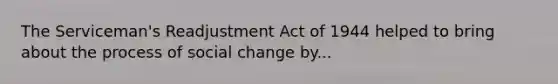 The Serviceman's Readjustment Act of 1944 helped to bring about the process of social change by...