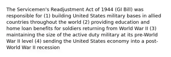 The Servicemen's Readjustment Act of 1944 (GI Bill) was responsible for (1) building United States military bases in allied countries throughout the world (2) providing education and home loan benefits for soldiers returning from World War II (3) maintaining the size of the active duty military at its pre-World War II level (4) sending the United States economy into a post-World War II recession