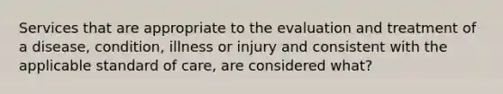 Services that are appropriate to the evaluation and treatment of a disease, condition, illness or injury and consistent with the applicable standard of care, are considered what?