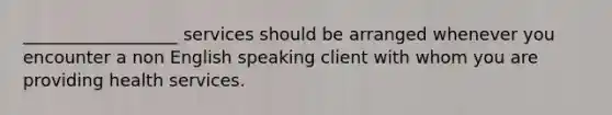 __________________ services should be arranged whenever you encounter a non English speaking client with whom you are providing health services.