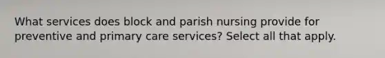 What services does block and parish nursing provide for preventive and primary care services? Select all that apply.