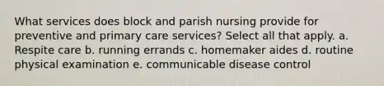 What services does block and parish nursing provide for preventive and primary care services? Select all that apply. a. Respite care b. running errands c. homemaker aides d. routine physical examination e. communicable disease control