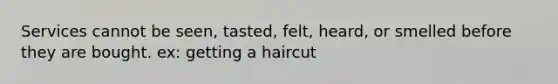 Services cannot be seen, tasted, felt, heard, or smelled before they are bought. ex: getting a haircut