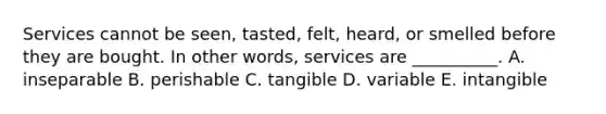 Services cannot be​ seen, tasted,​ felt, heard, or smelled before they are bought. In other​ words, services are​ __________. A. inseparable B. perishable C. tangible D. variable E. intangible