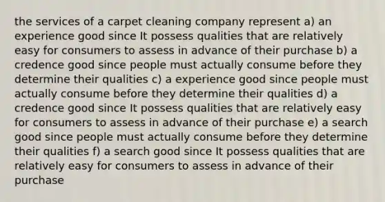 the services of a carpet cleaning company represent a) an experience good since It possess qualities that are relatively easy for consumers to assess in advance of their purchase b) a credence good since people must actually consume before they determine their qualities c) a experience good since people must actually consume before they determine their qualities d) a credence good since It possess qualities that are relatively easy for consumers to assess in advance of their purchase e) a search good since people must actually consume before they determine their qualities f) a search good since It possess qualities that are relatively easy for consumers to assess in advance of their purchase