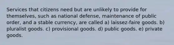 Services that citizens need but are unlikely to provide for themselves, such as national defense, maintenance of public order, and a stable currency, are called a) laissez-faire goods. b) pluralist goods. c) provisional goods. d) public goods. e) private goods.