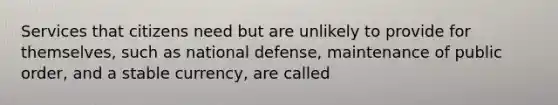 Services that citizens need but are unlikely to provide for themselves, such as national defense, maintenance of public order, and a stable currency, are called