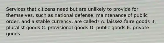 Services that citizens need but are unlikely to provide for themselves, such as national defense, maintenance of public order, and a stable currency, are called? A. laissez-faire goods B. pluralist goods C. provisional goods D. public goods E. private goods