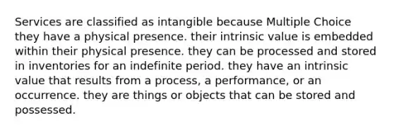 Services are classified as intangible because Multiple Choice they have a physical presence. their intrinsic value is embedded within their physical presence. they can be processed and stored in inventories for an indefinite period. they have an intrinsic value that results from a process, a performance, or an occurrence. they are things or objects that can be stored and possessed.