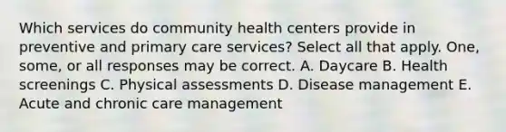 Which services do community health centers provide in preventive and primary care services? Select all that apply. One, some, or all responses may be correct. A. Daycare B. Health screenings C. Physical assessments D. Disease management E. Acute and chronic care management