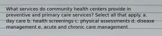 What services do community health centers provide in preventive and primary care services? Select all that apply. a. day care b. health screenings c. physical assessments d. disease management e. acute and chronic care management