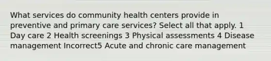 What services do community health centers provide in preventive and primary care services? Select all that apply. 1 Day care 2 Health screenings 3 Physical assessments 4 Disease management Incorrect5 Acute and chronic care management