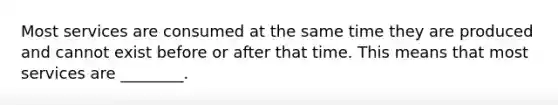 Most services are consumed at the same time they are produced and cannot exist before or after that time. This means that most services are ________.