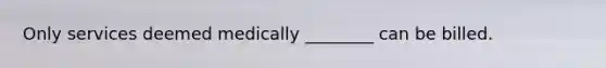 Only services deemed medically ________ can be billed.