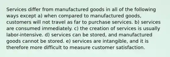 Services differ from manufactured goods in all of the following ways except a) when compared to manufactured goods, customers will not travel as far to purchase services. b) services are consumed immediately. c) the creation of services is usually labor-intensive. d) services can be stored, and manufactured goods cannot be stored. e) services are intangible, and it is therefore more difficult to measure customer satisfaction.