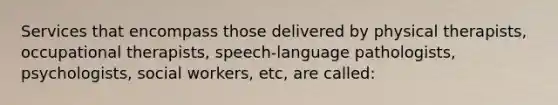 Services that encompass those delivered by physical therapists, occupational therapists, speech-language pathologists, psychologists, social workers, etc, are called: