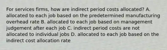 For services​ firms, how are indirect period costs​ allocated? A. allocated to each job based on the predetermined manufacturing overhead rate B. allocated to each job based on management judgement after each job C. indirect period costs are not allocated to individual jobs D. allocated to each job based on the indirect cost allocation rate