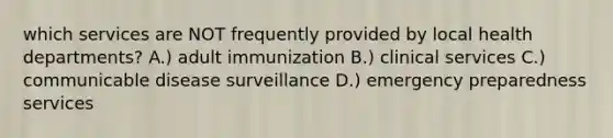 which services are NOT frequently provided by local health departments? A.) adult immunization B.) clinical services C.) communicable disease surveillance D.) emergency preparedness services