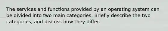 The services and functions provided by an operating system can be divided into two main categories. Briefly describe the two categories, and discuss how they differ.