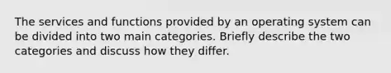 The services and functions provided by an operating system can be divided into two main categories. Briefly describe the two categories and discuss how they differ.