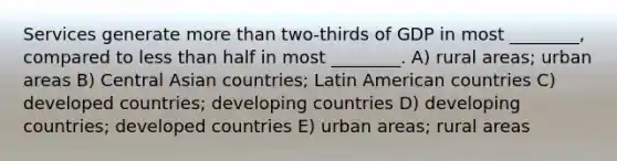 Services generate <a href='https://www.questionai.com/knowledge/keWHlEPx42-more-than' class='anchor-knowledge'>more than</a> two-thirds of GDP in most ________, compared to <a href='https://www.questionai.com/knowledge/k7BtlYpAMX-less-than' class='anchor-knowledge'>less than</a> half in most ________. A) rural areas; urban areas B) Central Asian countries; Latin American countries C) developed countries; developing countries D) developing countries; developed countries E) urban areas; rural areas