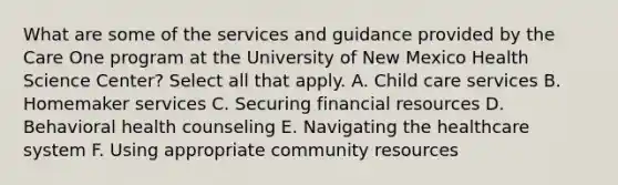 What are some of the services and guidance provided by the Care One program at the University of New Mexico Health Science Center? Select all that apply. A. Child care services B. Homemaker services C. Securing financial resources D. Behavioral health counseling E. Navigating the healthcare system F. Using appropriate community resources