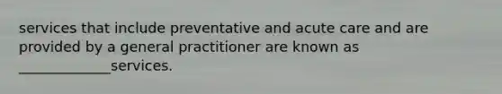 services that include preventative and acute care and are provided by a general practitioner are known as _____________services.