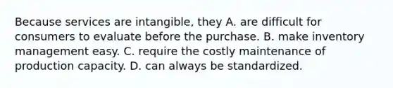 Because services are intangible, they A. are difficult for consumers to evaluate before the purchase. B. make inventory management easy. C. require the costly maintenance of production capacity. D. can always be standardized.