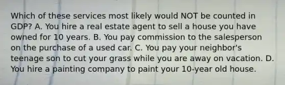 Which of these services most likely would NOT be counted in GDP? A. You hire a real estate agent to sell a house you have owned for 10 years. B. You pay commission to the salesperson on the purchase of a used car. C. You pay your neighbor's teenage son to cut your grass while you are away on vacation. D. You hire a painting company to paint your 10-year old house.