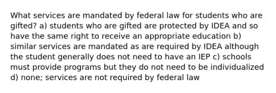 What services are mandated by federal law for students who are gifted? a) students who are gifted are protected by IDEA and so have the same right to receive an appropriate education b) similar services are mandated as are required by IDEA although the student generally does not need to have an IEP c) schools must provide programs but they do not need to be individualized d) none; services are not required by federal law