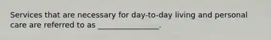 Services that are necessary for day-to-day living and personal care are referred to as ________________.
